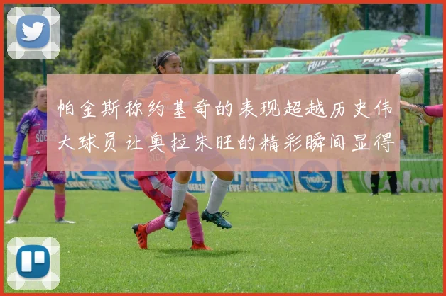 帕金斯称约基奇的表现超越历史伟大球员让奥拉朱旺的精彩瞬间显得平凡