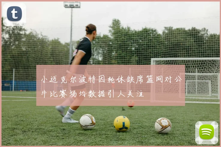 小迈克尔波特因轮休缺席篮网对公牛比赛场均数据引人关注
