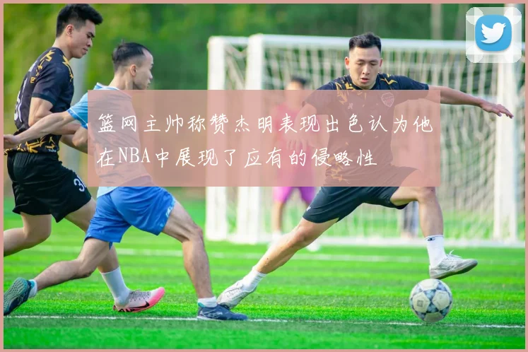 篮网主帅称赞杰明表现出色认为他在NBA中展现了应有的侵略性