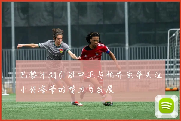 巴黎计划引进中卫与帕乔竞争关注小将塔蒂的潜力与发展