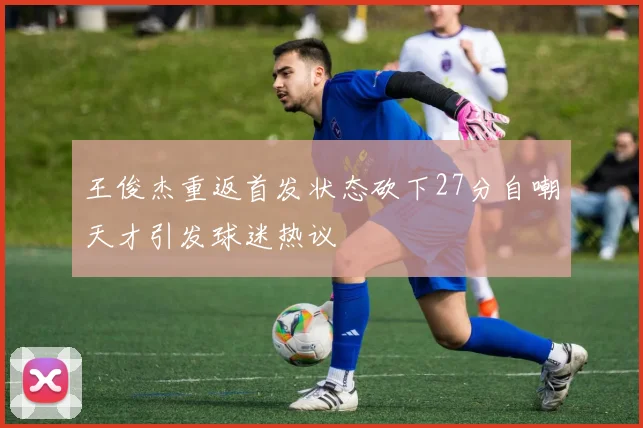 王俊杰重返首发状态砍下27分自嘲天才引发球迷热议