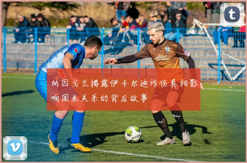 纳因戈兰揭露伊卡尔迪诈伤真相影响国米关系的背后故事