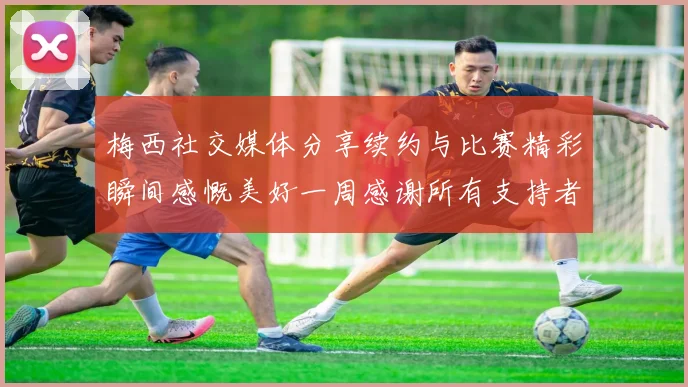 梅西社交媒体分享续约与比赛精彩瞬间感慨美好一周感谢所有支持者