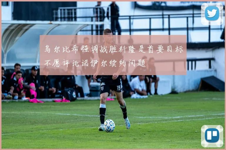 乌尔比希强调战胜科隆是首要目标不愿评论诺伊尔续约问题