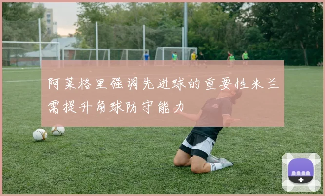阿莱格里强调先进球的重要性米兰需提升角球防守能力