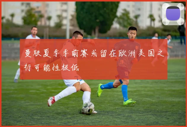 曼联夏季季前赛或留在欧洲美国之行可能性极低