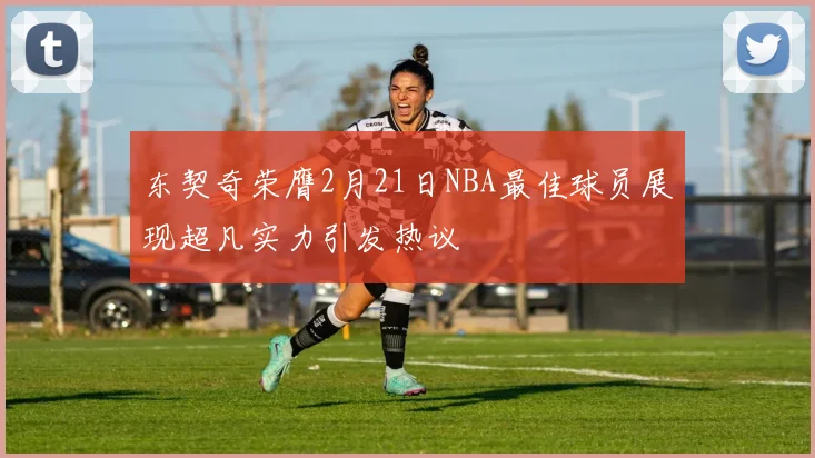 东契奇荣膺2月21日NBA最佳球员展现超凡实力引发热议