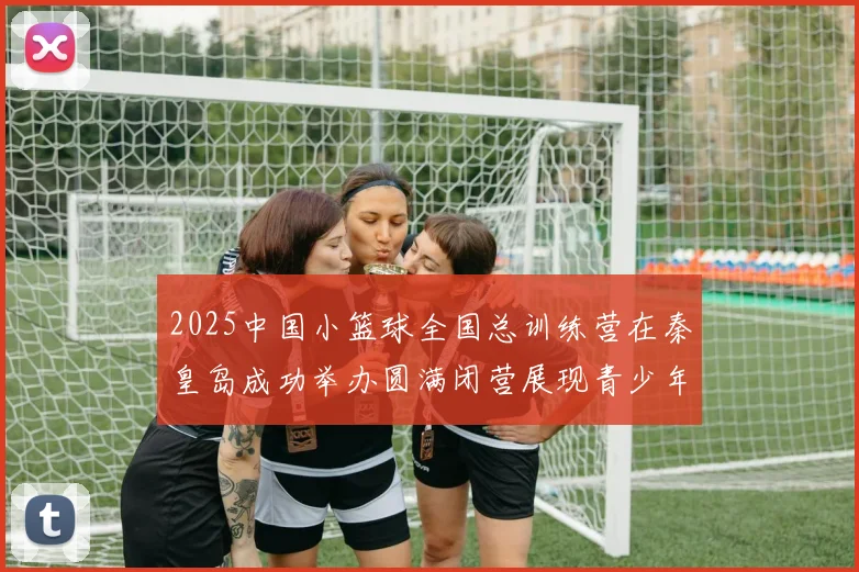 2025中国小篮球全国总训练营在秦皇岛成功举办圆满闭营展现青少年篮球新风貌