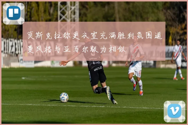 莫斯克拉称更衣室充满胜利氛围道曼风格与亚马尔极为相似
