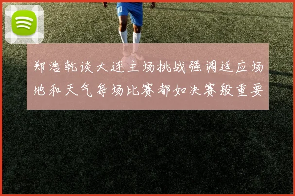郑浩乾谈大连主场挑战强调适应场地和天气每场比赛都如决赛般重要