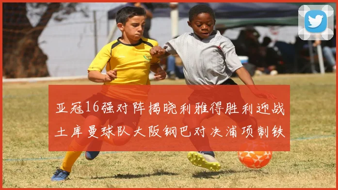 亚冠16强对阵揭晓利雅得胜利迎战土库曼球队大阪钢巴对决浦项制铁